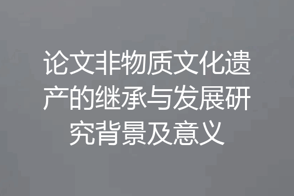 论文非物质文化遗产的继承与发展研究背景及意义