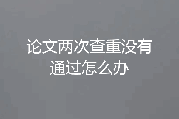 论文两次查重没有通过怎么办