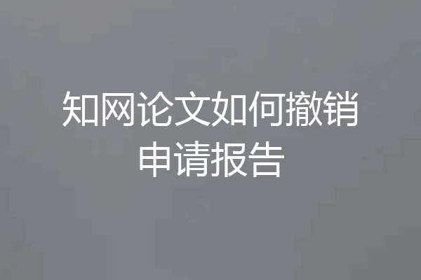 知网论文如何撤销申请报告