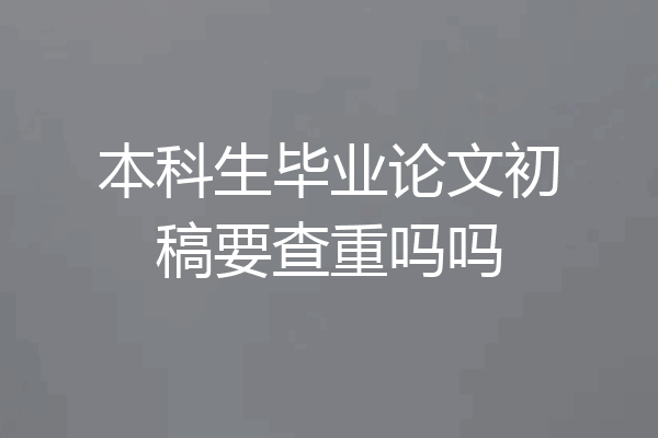 本科生毕业论文初稿要查重吗吗
