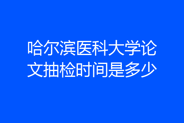 哈尔滨医科大学论文抽检时间是多少