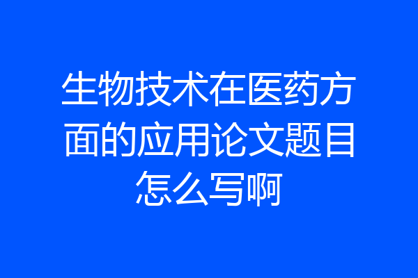 生物技术在医药方面的应用论文题目怎么写啊