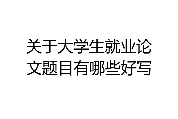 关于大学生就业论文题目有哪些好写