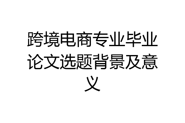 跨境电商专业毕业论文选题背景及意义