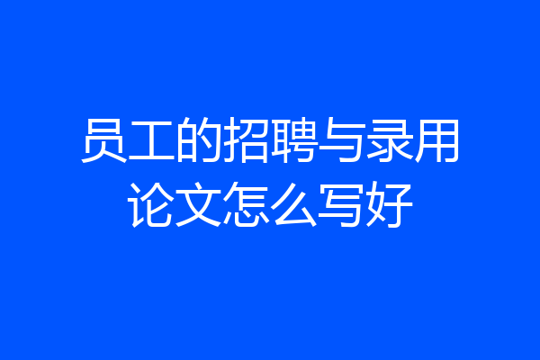 员工的招聘与录用论文怎么写好