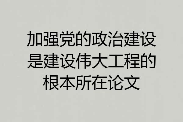 加强党的政治建设是建设伟大工程的根本所在论文