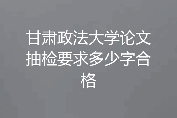 甘肃政法大学论文抽检要求多少字合格