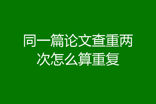 同一篇论文查重两次怎么算重复