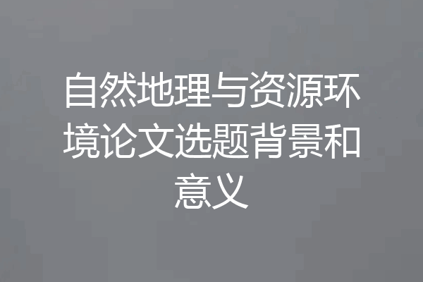 自然地理与资源环境论文选题背景和意义
