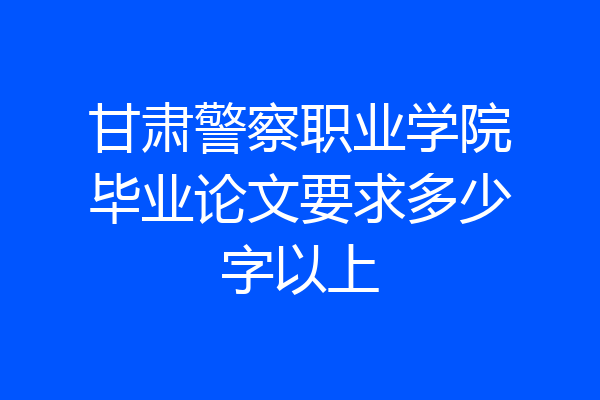 甘肃警察职业学院毕业论文要求多少字以上