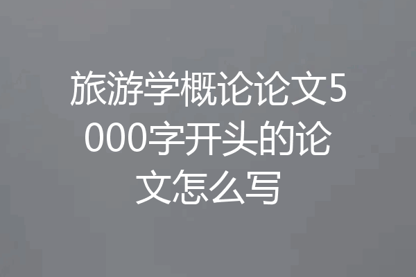 旅游学概论论文5000字开头的论文怎么写
