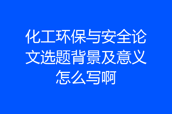 化工环保与安全论文选题背景及意义怎么写啊