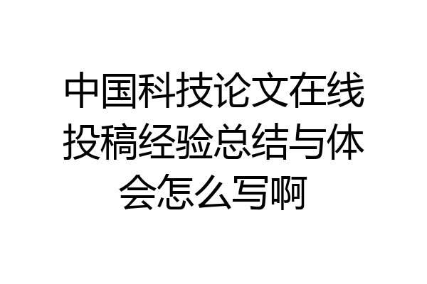 中国科技论文在线投稿经验总结与体会怎么写啊