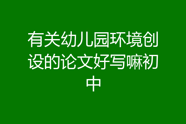 有关幼儿园环境创设的论文好写嘛初中