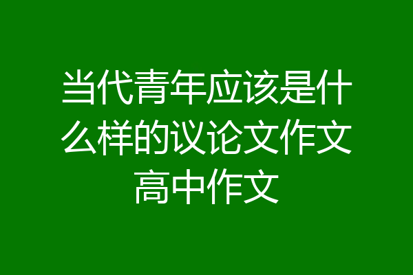 当代青年应该是什么样的议论文作文高中作文