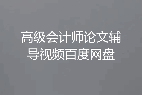 高级会计师论文辅导视频百度网盘