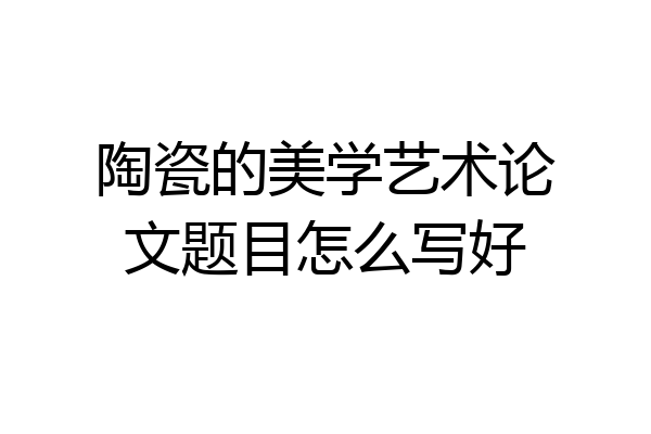 陶瓷的美学艺术论文题目怎么写好