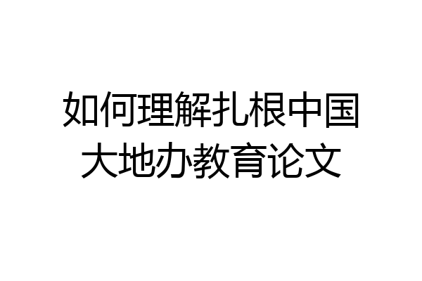 如何理解扎根中国大地办教育论文