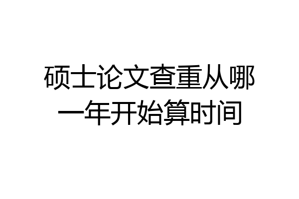 硕士论文查重从哪一年开始算时间
