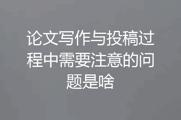 论文写作与投稿过程中需要注意的问题是啥
