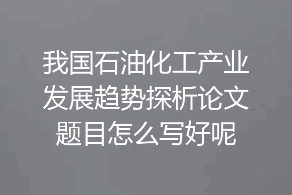 我国石油化工产业发展趋势探析论文题目怎么写好呢