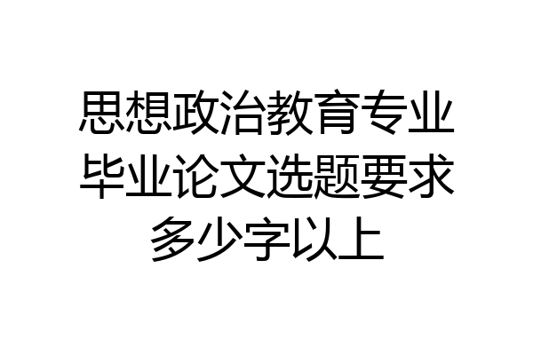 思想政治教育专业毕业论文选题要求多少字以上