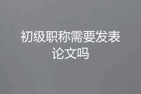 初级职称需要发表论文吗