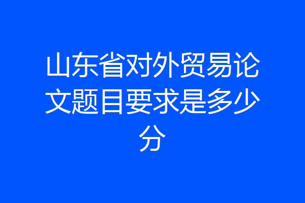 山东省对外贸易论文题目要求是多少分