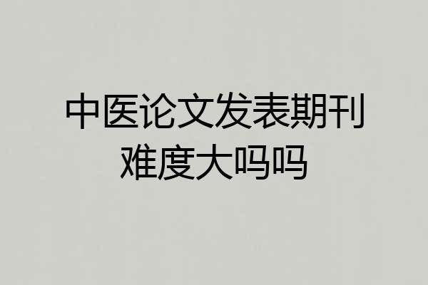 中医论文发表期刊难度大吗吗