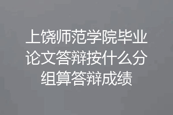 上饶师范学院毕业论文答辩按什么分组算答辩成绩