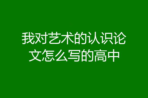 我对艺术的认识论文怎么写的高中