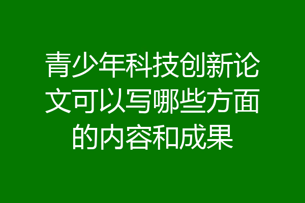 青少年科技创新论文可以写哪些方面的内容和成果