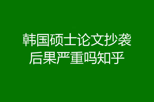 韩国硕士论文抄袭后果严重吗知乎