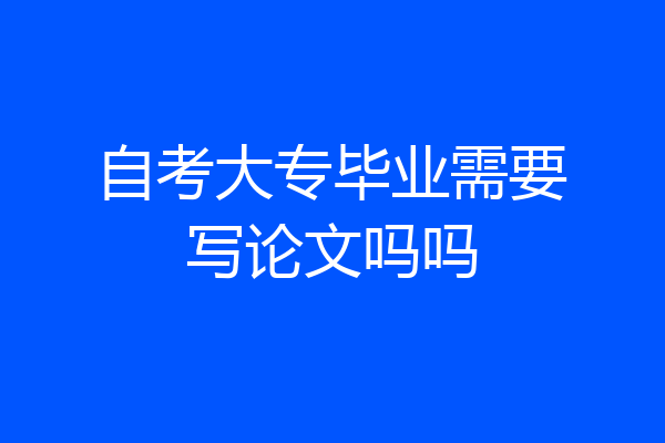 自考大专毕业需要写论文吗吗