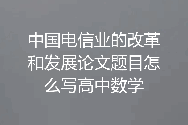中国电信业的改革和发展论文题目怎么写高中数学