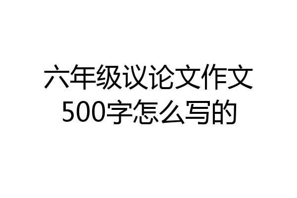 六年级议论文作文500字怎么写的