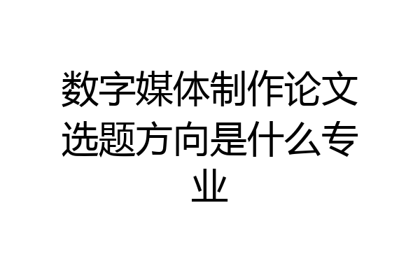 数字媒体制作论文选题方向是什么专业