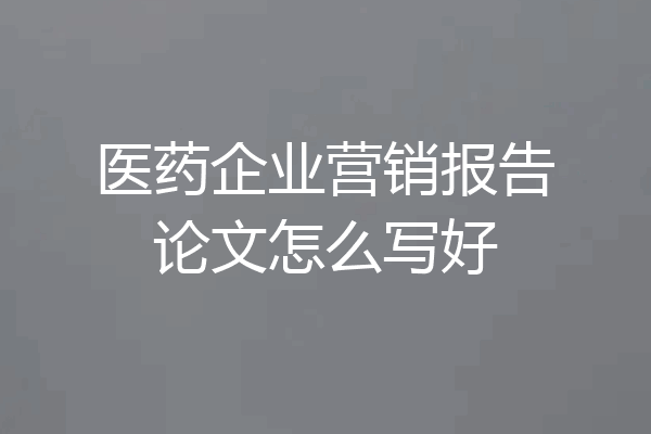 医药企业营销报告论文怎么写好
