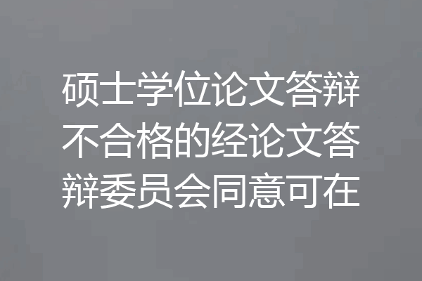 硕士学位论文答辩不合格的经论文答辩委员会同意可在