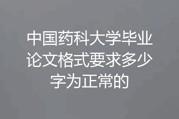 中国药科大学毕业论文格式要求多少字为正常的