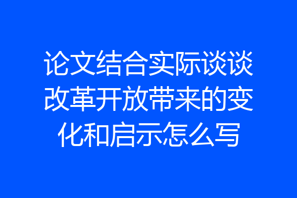 论文结合实际谈谈改革开放带来的变化和启示怎么写
