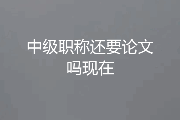 中级职称还要论文吗现在