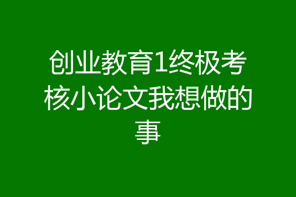 创业教育1终极考核小论文我想做的事