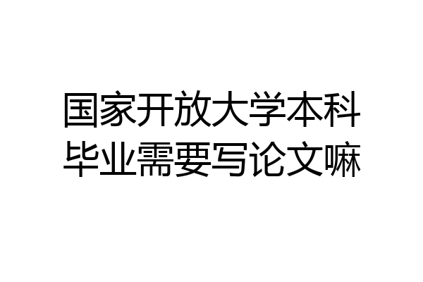 国家开放大学本科毕业需要写论文嘛