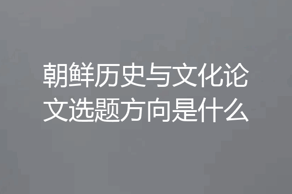 朝鲜历史与文化论文选题方向是什么
