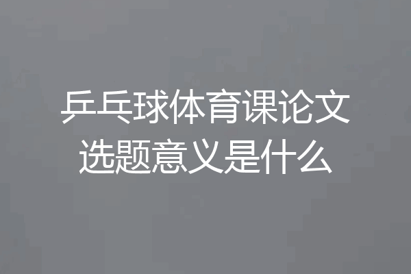 乒乓球体育课论文选题意义是什么