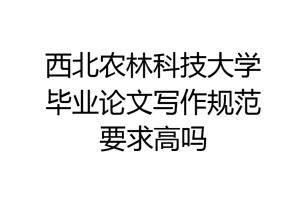 西北农林科技大学毕业论文写作规范要求高吗
