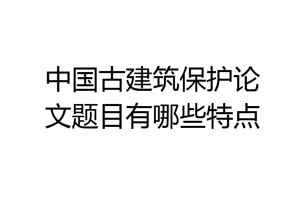 中国古建筑保护论文题目有哪些特点