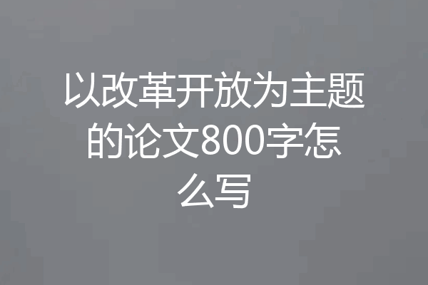 以改革开放为主题的论文800字怎么写