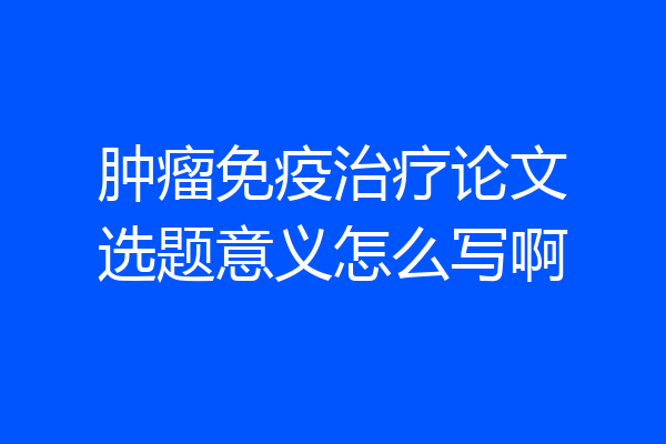 肿瘤免疫治疗论文选题意义怎么写啊